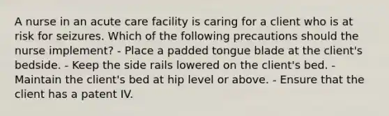 A nurse in an acute care facility is caring for a client who is at risk for seizures. Which of the following precautions should the nurse implement? - Place a padded tongue blade at the client's bedside. - Keep the side rails lowered on the client's bed. - Maintain the client's bed at hip level or above. - Ensure that the client has a patent IV.