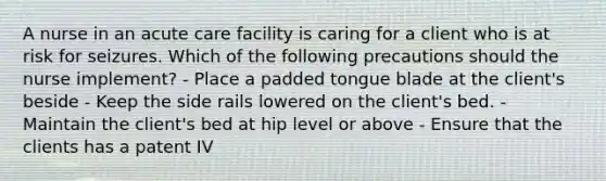 A nurse in an acute care facility is caring for a client who is at risk for seizures. Which of the following precautions should the nurse implement? - Place a padded tongue blade at the client's beside - Keep the side rails lowered on the client's bed. - Maintain the client's bed at hip level or above - Ensure that the clients has a patent IV