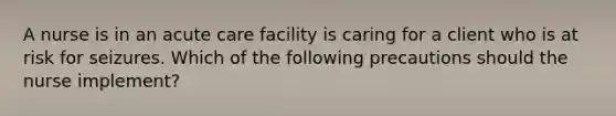 A nurse is in an acute care facility is caring for a client who is at risk for seizures. Which of the following precautions should the nurse implement?