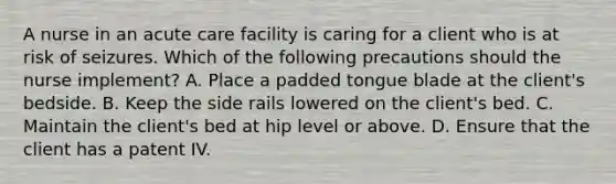 A nurse in an acute care facility is caring for a client who is at risk of seizures. Which of the following precautions should the nurse implement? A. Place a padded tongue blade at the client's bedside. B. Keep the side rails lowered on the client's bed. C. Maintain the client's bed at hip level or above. D. Ensure that the client has a patent IV.