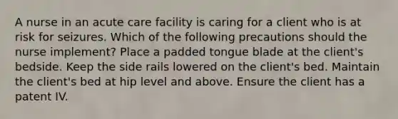 A nurse in an acute care facility is caring for a client who is at risk for seizures. Which of the following precautions should the nurse implement? Place a padded tongue blade at the client's bedside. Keep the side rails lowered on the client's bed. Maintain the client's bed at hip level and above. Ensure the client has a patent IV.