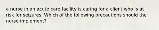 a nurse in an acute care facility is caring for a client who is at risk for seizures. Which of the following precautions should the nurse implement?