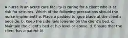 A nurse in an acute care facility is caring for a client who is at risk for seizures. Which of the following precautions should the nurse implement? a. Place a padded tongue blade at the client's bedside. b. Keep the side rails lowered on the client's bed. c. Maintain the client's bed at hip level or above. d. Ensure that the client has a patent IV.