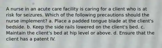 A nurse in an acute care facility is caring for a client who is at risk for seizures. Which of the following precautions should the nurse implement? a. Place a padded tongue blade at the client's bedside. b. Keep the side rails lowered on the client's bed. c. Maintain the client's bed at hip level or above. d. Ensure that the client has a patent IV.