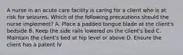 A nurse in an acute care facility is caring for a client who is at risk for seizures. Which of the following precautions should the nurse implement? A. Place a padded tongue blade at the client's bedside B. Keep the side rails lowered on the client's bed C. Maintain the client's bed at hip level or above D. Ensure the client has a patent IV