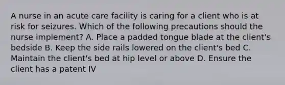 A nurse in an acute care facility is caring for a client who is at risk for seizures. Which of the following precautions should the nurse implement? A. Place a padded tongue blade at the client's bedside B. Keep the side rails lowered on the client's bed C. Maintain the client's bed at hip level or above D. Ensure the client has a patent IV