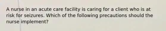 A nurse in an acute care facility is caring for a client who is at risk for seizures. Which of the following precautions should the nurse implement?