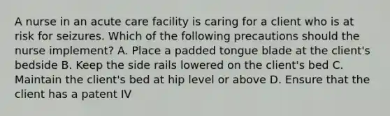 A nurse in an acute care facility is caring for a client who is at risk for seizures. Which of the following precautions should the nurse implement? A. Place a padded tongue blade at the client's bedside B. Keep the side rails lowered on the client's bed C. Maintain the client's bed at hip level or above D. Ensure that the client has a patent IV