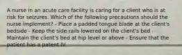 A nurse in an acute care facility is caring for a client who is at risk for seizures. Which of the following precautions should the nurse implement? - Place a padded tongue blade at the client's bedside - Keep the side rails lowered on the client's bed - Maintain the client's bed at hip level or above - Ensure that the patient has a patent IV