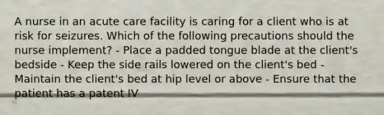 A nurse in an acute care facility is caring for a client who is at risk for seizures. Which of the following precautions should the nurse implement? - Place a padded tongue blade at the client's bedside - Keep the side rails lowered on the client's bed - Maintain the client's bed at hip level or above - Ensure that the patient has a patent IV