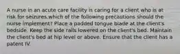 A nurse in an acute care facility is caring for a client who is at risk for seizures.which of the following precautions should the nurse implement? Place a padded tongue blade at the client's bedside. Keep the side rails lowered on the client's bed. Maintain the client's bed at hip level or above. Ensure that the client has a patent IV.