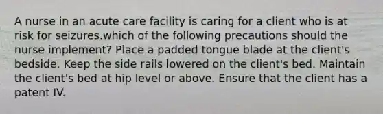 A nurse in an acute care facility is caring for a client who is at risk for seizures.which of the following precautions should the nurse implement? Place a padded tongue blade at the client's bedside. Keep the side rails lowered on the client's bed. Maintain the client's bed at hip level or above. Ensure that the client has a patent IV.