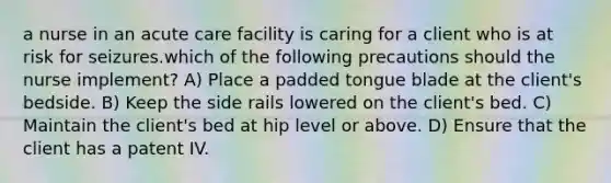 a nurse in an acute care facility is caring for a client who is at risk for seizures.which of the following precautions should the nurse implement? A) Place a padded tongue blade at the client's bedside. B) Keep the side rails lowered on the client's bed. C) Maintain the client's bed at hip level or above. D) Ensure that the client has a patent IV.