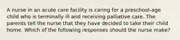 A nurse in an acute care facility is caring for a preschool-age child who is terminally ill and receiving palliative care. The parents tell the nurse that they have decided to take their child home. Which of the following responses should the nurse make?