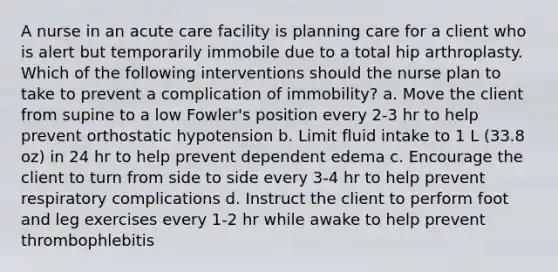 A nurse in an acute care facility is planning care for a client who is alert but temporarily immobile due to a total hip arthroplasty. Which of the following interventions should the nurse plan to take to prevent a complication of immobility? a. Move the client from supine to a low Fowler's position every 2-3 hr to help prevent orthostatic hypotension b. Limit fluid intake to 1 L (33.8 oz) in 24 hr to help prevent dependent edema c. Encourage the client to turn from side to side every 3-4 hr to help prevent respiratory complications d. Instruct the client to perform foot and leg exercises every 1-2 hr while awake to help prevent thrombophlebitis