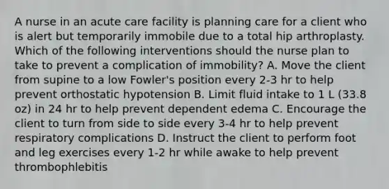 A nurse in an acute care facility is planning care for a client who is alert but temporarily immobile due to a total hip arthroplasty. Which of the following interventions should the nurse plan to take to prevent a complication of immobility? A. Move the client from supine to a low Fowler's position every 2-3 hr to help prevent orthostatic hypotension B. Limit fluid intake to 1 L (33.8 oz) in 24 hr to help prevent dependent edema C. Encourage the client to turn from side to side every 3-4 hr to help prevent respiratory complications D. Instruct the client to perform foot and leg exercises every 1-2 hr while awake to help prevent thrombophlebitis