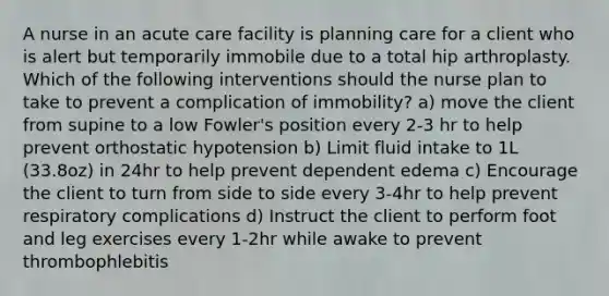 A nurse in an acute care facility is planning care for a client who is alert but temporarily immobile due to a total hip arthroplasty. Which of the following interventions should the nurse plan to take to prevent a complication of immobility? a) move the client from supine to a low Fowler's position every 2-3 hr to help prevent orthostatic hypotension b) Limit fluid intake to 1L (33.8oz) in 24hr to help prevent dependent edema c) Encourage the client to turn from side to side every 3-4hr to help prevent respiratory complications d) Instruct the client to perform foot and leg exercises every 1-2hr while awake to prevent thrombophlebitis