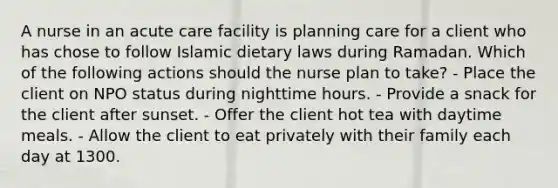 A nurse in an acute care facility is planning care for a client who has chose to follow Islamic dietary laws during Ramadan. Which of the following actions should the nurse plan to take? - Place the client on NPO status during nighttime hours. - Provide a snack for the client after sunset. - Offer the client hot tea with daytime meals. - Allow the client to eat privately with their family each day at 1300.