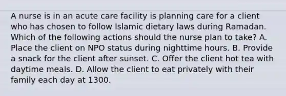 A nurse is in an acute care facility is planning care for a client who has chosen to follow Islamic dietary laws during Ramadan. Which of the following actions should the nurse plan to take? A. Place the client on NPO status during nighttime hours. B. Provide a snack for the client after sunset. C. Offer the client hot tea with daytime meals. D. Allow the client to eat privately with their family each day at 1300.