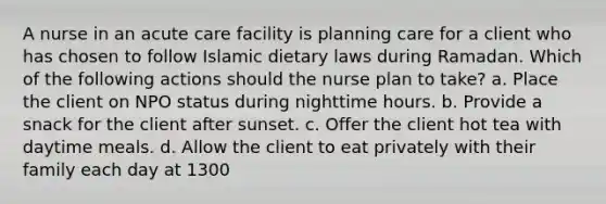 A nurse in an acute care facility is planning care for a client who has chosen to follow Islamic dietary laws during Ramadan. Which of the following actions should the nurse plan to take? a. Place the client on NPO status during nighttime hours. b. Provide a snack for the client after sunset. c. Offer the client hot tea with daytime meals. d. Allow the client to eat privately with their family each day at 1300