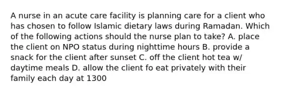 A nurse in an acute care facility is planning care for a client who has chosen to follow Islamic dietary laws during Ramadan. Which of the following actions should the nurse plan to take? A. place the client on NPO status during nighttime hours B. provide a snack for the client after sunset C. off the client hot tea w/ daytime meals D. allow the client fo eat privately with their family each day at 1300