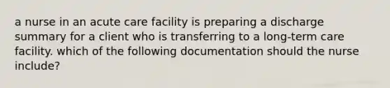 a nurse in an acute care facility is preparing a discharge summary for a client who is transferring to a long-term care facility. which of the following documentation should the nurse include?