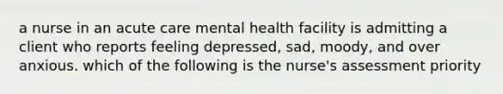 a nurse in an acute care mental health facility is admitting a client who reports feeling depressed, sad, moody, and over anxious. which of the following is the nurse's assessment priority