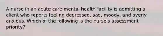 A nurse in an acute care mental health facility is admitting a client who reports feeling depressed, sad, moody, and overly anxious. Which of the following is the nurse's assessment priority?