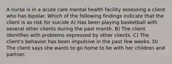 A nurse is in a acute care mental health facility assessing a client who has bipolar. Which of the following findings indicate that the client is as risk for suicide A) Has been playing basketball with several other clients during the past month. B) The client identifies with problems expressed by other clients. C) The client's behavior has been impulsive in the past few weeks. D) The client says she wants to go home to be with her children and partner.