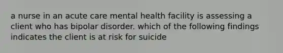 a nurse in an acute care mental health facility is assessing a client who has bipolar disorder. which of the following findings indicates the client is at risk for suicide