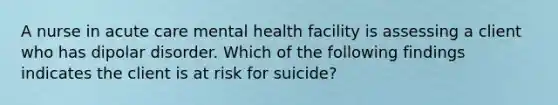 A nurse in acute care mental health facility is assessing a client who has dipolar disorder. Which of the following findings indicates the client is at risk for suicide?