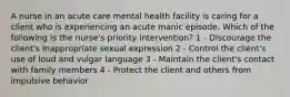 A nurse in an acute care mental health facility is caring for a client who is experiencing an acute manic episode. Which of the following is the nurse's priority intervention? 1 - Discourage the client's inappropriate sexual expression 2 - Control the client's use of loud and vulgar language 3 - Maintain the client's contact with family members 4 - Protect the client and others from impulsive behavior