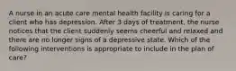 A nurse in an acute care mental health facility is caring for a client who has depression. After 3 days of treatment, the nurse notices that the client suddenly seems cheerful and relaxed and there are no longer signs of a depressive state. Which of the following interventions is appropriate to include in the plan of care?