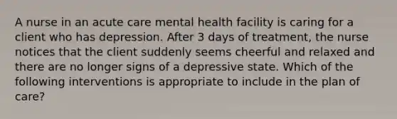 A nurse in an acute care mental health facility is caring for a client who has depression. After 3 days of treatment, the nurse notices that the client suddenly seems cheerful and relaxed and there are no longer signs of a depressive state. Which of the following interventions is appropriate to include in the plan of care?