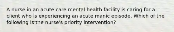 A nurse in an acute care mental health facility is caring for a client who is experiencing an acute manic episode. Which of the following is the nurse's priority intervention?