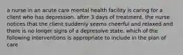 a nurse in an acute care mental health facility is caring for a client who has depression. after 3 days of treatment, the nurse notices that the client suddenly seems cheerful and relaxed and there is no longer signs of a depressive state. which of the following interventions is appropriate to include in the plan of care