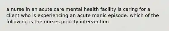 a nurse in an acute care mental health facility is caring for a client who is experiencing an acute manic episode. which of the following is the nurses priority intervention