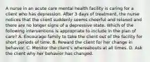 A nurse in an acute care mental health facility is caring for a client who has depression. After 3 days of treatment, the nurse notices that the client suddenly seems cheerful and relaxed and there are no longer signs of a depressive state. Which of the following interventions is appropriate to include in the plan of care? A. Encourage family to take the client out of the facility for short periods of time. B. Reward the client for her change in behavior. C. Monitor the client's whereabouts at all times. D. Ask the client why her behavior has changed.