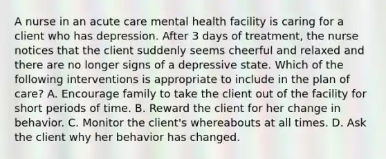 A nurse in an acute care mental health facility is caring for a client who has depression. After 3 days of treatment, the nurse notices that the client suddenly seems cheerful and relaxed and there are no longer signs of a depressive state. Which of the following interventions is appropriate to include in the plan of care? A. Encourage family to take the client out of the facility for short periods of time. B. Reward the client for her change in behavior. C. Monitor the client's whereabouts at all times. D. Ask the client why her behavior has changed.