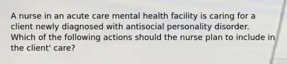 A nurse in an acute care mental health facility is caring for a client newly diagnosed with antisocial personality disorder. Which of the following actions should the nurse plan to include in the client' care?