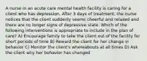 A nurse in an acute care mental health facility is caring for a client who has depression. After 3 days of treatment, the nurse notices that the client suddenly seems cheerful and relaxed and there are no longer signs of depressive state. Which of the following interventions is appropriate to include in the plan of care? A) Encourage family to take the client out of the facility for short periods of time B) Reward the client for her change in behavior C) Monitor the client's whereabouts at all times D) Ask the client why her behavior has changed