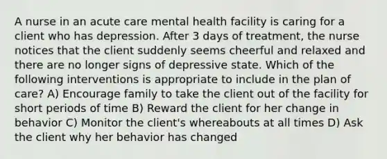 A nurse in an acute care mental health facility is caring for a client who has depression. After 3 days of treatment, the nurse notices that the client suddenly seems cheerful and relaxed and there are no longer signs of depressive state. Which of the following interventions is appropriate to include in the plan of care? A) Encourage family to take the client out of the facility for short periods of time B) Reward the client for her change in behavior C) Monitor the client's whereabouts at all times D) Ask the client why her behavior has changed