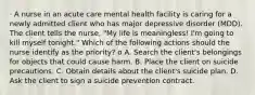 · A nurse in an acute care mental health facility is caring for a newly admitted client who has major depressive disorder (MDD). The client tells the nurse, "My life is meaningless! I'm going to kill myself tonight." Which of the following actions should the nurse identify as the priority? o A. Search the client's belongings for objects that could cause harm. B. Place the client on suicide precautions. C. Obtain details about the client's suicide plan. D. Ask the client to sign a suicide prevention contract.