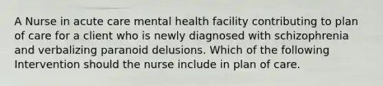 A Nurse in acute care mental health facility contributing to plan of care for a client who is newly diagnosed with schizophrenia and verbalizing paranoid delusions. Which of the following Intervention should the nurse include in plan of care.