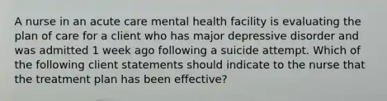 A nurse in an acute care mental health facility is evaluating the plan of care for a client who has major depressive disorder and was admitted 1 week ago following a suicide attempt. Which of the following client statements should indicate to the nurse that the treatment plan has been effective?