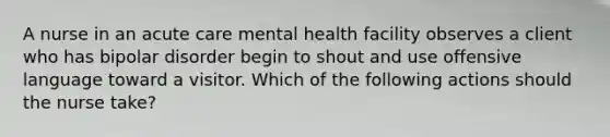 A nurse in an acute care mental health facility observes a client who has bipolar disorder begin to shout and use offensive language toward a visitor. Which of the following actions should the nurse take?