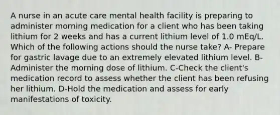 A nurse in an acute care mental health facility is preparing to administer morning medication for a client who has been taking lithium for 2 weeks and has a current lithium level of 1.0 mEq/L. Which of the following actions should the nurse take? A- Prepare for gastric lavage due to an extremely elevated lithium level. B-Administer the morning dose of lithium. C-Check the client's medication record to assess whether the client has been refusing her lithium. D-Hold the medication and assess for early manifestations of toxicity.