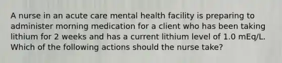 A nurse in an acute care mental health facility is preparing to administer morning medication for a client who has been taking lithium for 2 weeks and has a current lithium level of 1.0 mEq/L. Which of the following actions should the nurse take?