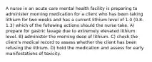 A nurse in an acute care mental health facility is preparing to administer morning medication for a client who has been taking lithium for two weeks and has a current lithium level of 1.0 (0.8-1.3) which of the following actions should the nurse take. A) prepare for gastric lavage due to extremely elevated lithium level. B) administer the morning dose of lithium. C) check the client's medical record to assess whether the client has been refusing the lithium. D) hold the medication and assess for early manifestations of toxicity.