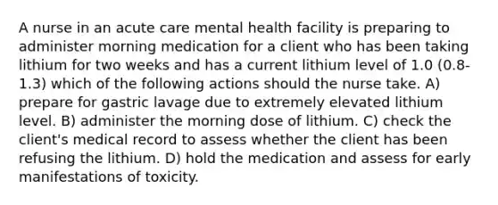 A nurse in an acute care mental health facility is preparing to administer morning medication for a client who has been taking lithium for two weeks and has a current lithium level of 1.0 (0.8-1.3) which of the following actions should the nurse take. A) prepare for gastric lavage due to extremely elevated lithium level. B) administer the morning dose of lithium. C) check the client's medical record to assess whether the client has been refusing the lithium. D) hold the medication and assess for early manifestations of toxicity.